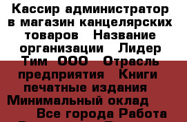 Кассир-администратор в магазин канцелярских товаров › Название организации ­ Лидер Тим, ООО › Отрасль предприятия ­ Книги, печатные издания › Минимальный оклад ­ 20 000 - Все города Работа » Вакансии   . Тверская обл.,Бежецк г.